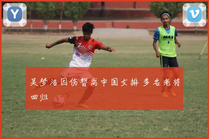 吴梦洁因伤暂离中国女排 多名老将回归